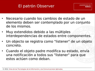 © 2012. Área de las Tecnologías de la Información y las Comunicaciones Aplicadas.
El patrón Observer
• Necesario cuando los cambios de estado de un
elemento deben ser contemplado por un conjunto
de los mismos.
• Muy extendidos debido a las múltiples
interdependencias de estados entre componentes.
• Un objecto se registra como "listener" de un objeto
concreto.
• Cuando el objeto padre modifica su estado, envía
una notificación a todos sus "listener" para que
estos actúen como deban.
 