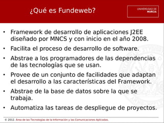 © 2012. Área de las Tecnologías de la Información y las Comunicaciones Aplicadas.
¿Qué es Fundeweb?
• Framework de desarrollo de aplicaciones J2EE
diseñado por MNCS y con inicio en el año 2008.
• Facilita el proceso de desarrollo de software.
• Abstrae a los programadores de las dependencias
de las tecnologías que se usan.
• Provee de un conjunto de facilidades que adaptan
el desarrollo a las características del Framework.
• Abstrae de la base de datos sobre la que se
trabaja.
• Automatiza las tareas de despliegue de proyectos.
 