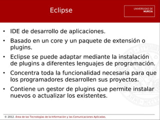 © 2012. Área de las Tecnologías de la Información y las Comunicaciones Aplicadas.
Eclipse
• IDE de desarrollo de aplicaciones.
• Basado en un core y un paquete de extensión o
plugins.
• Eclipse se puede adaptar mediante la instalación
de plugins a diferentes lenguajes de programación.
• Concentra toda la funcionalidad necesaria para que
los programadores desarrollen sus proyectos.
• Contiene un gestor de plugins que permite instalar
nuevos o actualizar los existentes.
 