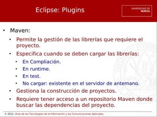 © 2012. Área de las Tecnologías de la Información y las Comunicaciones Aplicadas.
Eclipse: Plugins
• Maven:
• Permite la gestión de las librerías que requiere el
proyecto.
• Especifica cuando se deben cargar las librerías:
• En Compliación.
• En runtime.
• En test.
• No cargar: existente en el servidor de antemano.
• Gestiona la construcción de proyectos.
• Requiere tener acceso a un repositorio Maven donde
buscar las dependencias del proyecto.
 