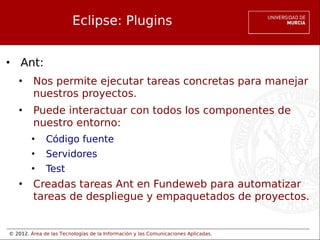 © 2012. Área de las Tecnologías de la Información y las Comunicaciones Aplicadas.
Eclipse: Plugins
• Ant:
• Nos permite ejecutar tareas concretas para manejar
nuestros proyectos.
• Puede interactuar con todos los componentes de
nuestro entorno:
• Código fuente
• Servidores
• Test
• Creadas tareas Ant en Fundeweb para automatizar
tareas de despliegue y empaquetados de proyectos.
 