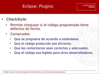 © 2012. Área de las Tecnologías de la Información y las Comunicaciones Aplicadas.
Eclipse: Plugins
• CheckStyle:
• Permite chequear si el código programado tiene
defectos de forma.
• Comprueba:
• Que se programa de acuerdo a estándares.
• Que el código producido sea eficiente.
• Que los comentarios sean correctos y adecuados.
• Que el código sea legible para otros desarrolladores.
 