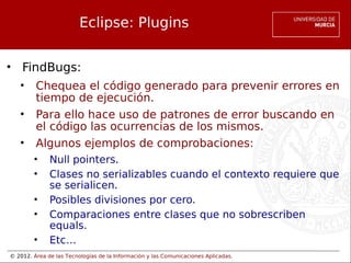 © 2012. Área de las Tecnologías de la Información y las Comunicaciones Aplicadas.
Eclipse: Plugins
• FindBugs:
• Chequea el código generado para prevenir errores en
tiempo de ejecución.
• Para ello hace uso de patrones de error buscando en
el código las ocurrencias de los mismos.
• Algunos ejemplos de comprobaciones:
• Null pointers.
• Clases no serializables cuando el contexto requiere que
se serialicen.
• Posibles divisiones por cero.
• Comparaciones entre clases que no sobrescriben
equals.
• Etc…
 