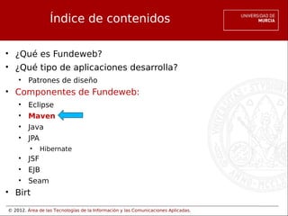 © 2012. Área de las Tecnologías de la Información y las Comunicaciones Aplicadas.
Índice de contenidos
• ¿Qué es Fundeweb?
• ¿Qué tipo de aplicaciones desarrolla?
• Patrones de diseño
• Componentes de Fundeweb:
• Eclipse
• Maven
• Java
• JPA
• Hibernate
• JSF
• EJB
• Seam
• Birt
 