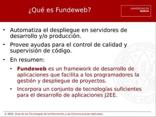 © 2012. Área de las Tecnologías de la Información y las Comunicaciones Aplicadas.
¿Qué es Fundeweb?
• Automatiza el despliegue en servidores de
desarrollo y/o producción.
• Provee ayudas para el control de calidad y
supervisión de código.
• En resumen:
• Fundeweb es un framework de desarrollo de
aplicaciones que facilita a los programadores la
gestión y despliegue de proyectos.
• Incorpora un conjunto de tecnologías suficientes
para el desarrollo de aplicaciones J2EE.
 