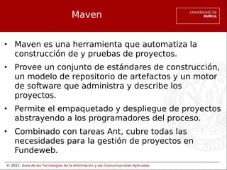 © 2012. Área de las Tecnologías de la Información y las Comunicaciones Aplicadas.
Maven
• Maven es una herramienta que automatiza la
construcción de y pruebas de proyectos.
• Provee un conjunto de estándares de construcción,
un modelo de repositorio de artefactos y un motor
de software que administra y describe los
proyectos.
• Permite el empaquetado y despliegue de proyectos
abstrayendo a los programadores del proceso.
• Combinado con tareas Ant, cubre todas las
necesidades para la gestión de proyectos en
Fundeweb.
 