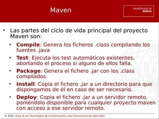 © 2012. Área de las Tecnologías de la Información y las Comunicaciones Aplicadas.
Maven
• Las partes del ciclo de vida principal del proyecto
Maven son:
• Compile: Genera los ficheros .class compilando los
fuentes .java
• Test: Ejecuta los test automáticos existentes,
abortando el proceso si alguno de ellos falla.
• Package: Genera el fichero .jar con los .class
compilados
• Install: Copia el fichero .jar a un directorio para que
dispongamos de él en caso de ser necesario.
• Deploy: Copia el fichero .jar a un servidor remoto,
poniéndolo disponible para cualquier proyecto maven
con acceso a ese servidor remoto.
 