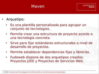 © 2012. Área de las Tecnologías de la Información y las Comunicaciones Aplicadas.
Maven
• Arquetipo:
• Es una plantilla personalizada para agrupar un
conjunto de tecnologías.
• Permite crear una estructura de proyecto acorde a
una tecnología concreta.
• Sirve para fijar estándares estructurales a nivel de
desarrollo de proyectos.
• Permite establecer dependencias fijas y librerías.
• Fudeweb dispone de dos arquetipos creados:
Proyectos J2EE y Proyectos de Servicios Web.
 