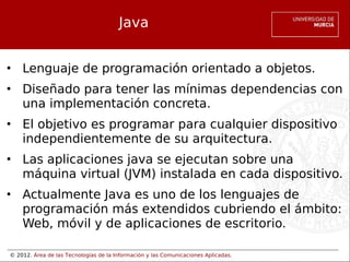 © 2012. Área de las Tecnologías de la Información y las Comunicaciones Aplicadas.
Java
• Lenguaje de programación orientado a objetos.
• Diseñado para tener las mínimas dependencias con
una implementación concreta.
• El objetivo es programar para cualquier dispositivo
independientemente de su arquitectura.
• Las aplicaciones java se ejecutan sobre una
máquina virtual (JVM) instalada en cada dispositivo.
• Actualmente Java es uno de los lenguajes de
programación más extendidos cubriendo el ámbito:
Web, móvil y de aplicaciones de escritorio.
 