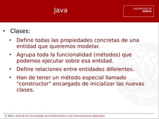 © 2012. Área de las Tecnologías de la Información y las Comunicaciones Aplicadas.
Java
• Clases:
• Define todas las propiedades concretas de una
entidad que queremos modelar.
• Agrupa toda la funcionalidad (métodos) que
podemos ejecutar sobre esa entidad.
• Define relaciones entre entidades diferentes.
• Han de tener un método especial llamado
"constructor" encargado de inicializar las nuevas
clases.
 