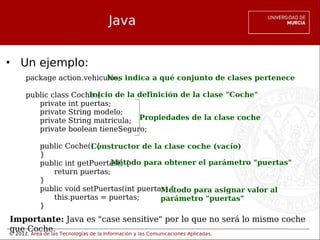 © 2012. Área de las Tecnologías de la Información y las Comunicaciones Aplicadas.
Java
• Un ejemplo:
package action.vehiculos;
public class Coche {
private int puertas;
private String modelo;
private String matricula;
private boolean tieneSeguro;
public Coche() {
}
public int getPuertas() {
return puertas;
}
public void setPuertas(int puertas) {
this.puertas = puertas;
}
Nos indica a qué conjunto de clases pertenece
Inicio de la definición de la clase "Coche"
Propiedades de la clase coche
Constructor de la clase coche (vacío)
Método para obtener el parámetro "puertas"
Método para asignar valor al
parámetro "puertas"
Importante: Java es "case sensitive" por lo que no será lo mismo coche
que Coche.
 