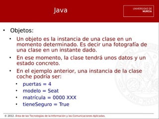 © 2012. Área de las Tecnologías de la Información y las Comunicaciones Aplicadas.
Java
• Objetos:
• Un objeto es la instancia de una clase en un
momento determinado. Es decir una fotografía de
una clase en un instante dado.
• En ese momento, la clase tendrá unos datos y un
estado concreto.
• En el ejemplo anterior, una instancia de la clase
coche podría ser:
• puertas = 4
• modelo = Seat
• matrícula = 0000 XXX
• tieneSeguro = True
 
