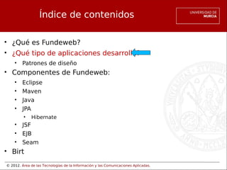 © 2012. Área de las Tecnologías de la Información y las Comunicaciones Aplicadas.
Índice de contenidos
• ¿Qué es Fundeweb?
• ¿Qué tipo de aplicaciones desarrolla?
• Patrones de diseño
• Componentes de Fundeweb:
• Eclipse
• Maven
• Java
• JPA
• Hibernate
• JSF
• EJB
• Seam
• Birt
 