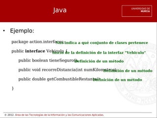 © 2012. Área de las Tecnologías de la Información y las Comunicaciones Aplicadas.
Java
• Ejemplo:
package action.interfaces;
public interface Vehiculo {
public boolean tieneSeguro();
public void recorreDistancia(int numKilometros);
public double getCombustibleRestante();
}
Nos indica a qué conjunto de clases pertenece
Inicio de la definición de la interfaz "Vehiculo"
Definición de un método
Definición de un método
Definición de un método
 