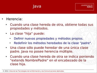 © 2012. Área de las Tecnologías de la Información y las Comunicaciones Aplicadas.
Java
• Herencia:
• Cuando una clase hereda de otra, obtiene todas sus
propiedades y métodos.
• La clase "hija" puede:
• Definir nuevas propiedades y métodos propios.
• Redefinir los métodos heredados de la clase "padre".
• Una clase sólo puede heredar de una única clase
padre. Java no posee herencia múltiple.
• Cuando una clase hereda de otra se indica poniendo
"extends NombrePadre" en el encabezado de la
clase hija.
 