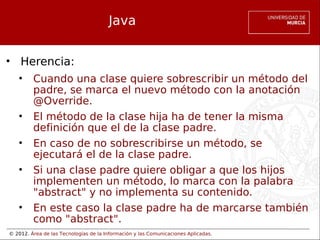 © 2012. Área de las Tecnologías de la Información y las Comunicaciones Aplicadas.
Java
• Herencia:
• Cuando una clase quiere sobrescribir un método del
padre, se marca el nuevo método con la anotación
@Override.
• El método de la clase hija ha de tener la misma
definición que el de la clase padre.
• En caso de no sobrescribirse un método, se
ejecutará el de la clase padre.
• Si una clase padre quiere obligar a que los hijos
implementen un método, lo marca con la palabra
"abstract" y no implementa su contenido.
• En este caso la clase padre ha de marcarse también
como "abstract".
 