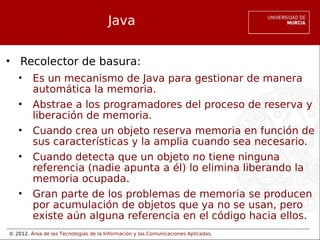 © 2012. Área de las Tecnologías de la Información y las Comunicaciones Aplicadas.
Java
• Recolector de basura:
• Es un mecanismo de Java para gestionar de manera
automática la memoria.
• Abstrae a los programadores del proceso de reserva y
liberación de memoria.
• Cuando crea un objeto reserva memoria en función de
sus características y la amplia cuando sea necesario.
• Cuando detecta que un objeto no tiene ninguna
referencia (nadie apunta a él) lo elimina liberando la
memoria ocupada.
• Gran parte de los problemas de memoria se producen
por acumulación de objetos que ya no se usan, pero
existe aún alguna referencia en el código hacia ellos.
 