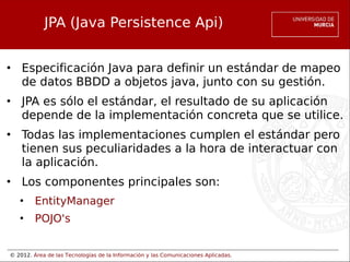 © 2012. Área de las Tecnologías de la Información y las Comunicaciones Aplicadas.
JPA (Java Persistence Api)
• Especificación Java para definir un estándar de mapeo
de datos BBDD a objetos java, junto con su gestión.
• JPA es sólo el estándar, el resultado de su aplicación
depende de la implementación concreta que se utilice.
• Todas las implementaciones cumplen el estándar pero
tienen sus peculiaridades a la hora de interactuar con
la aplicación.
• Los componentes principales son:
• EntityManager
• POJO's
 