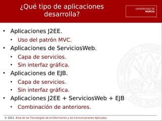 © 2012. Área de las Tecnologías de la Información y las Comunicaciones Aplicadas.
¿Qué tipo de aplicaciones
desarrolla?
• Aplicaciones J2EE.
• Uso del patrón MVC.
• Aplicaciones de ServiciosWeb.
• Capa de servicios.
• Sin interfaz gráfica.
• Aplicaciones de EJB.
• Capa de servicios.
• Sin interfaz gráfica.
• Aplicaciones J2EE + ServiciosWeb + EJB
• Combinación de anteriores.
 