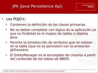 © 2012. Área de las Tecnologías de la Información y las Comunicaciones Aplicadas.
JPA (Java Persistence Api)
• Los POJO's:
• Contienen la definición de las claves primarias.
• No se deben completar con lógica de la aplicación ya
que su finalidad es el mapeo de tablas a objetos
Java.
• Permite la introducción de atributos que no existen
en la tabla (que no se persisten) con la anotación
@Transient.
• El EntityManager es el encargado de crearlos a partir
del contenido de las tablas de BBDD.
 