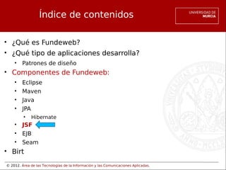 © 2012. Área de las Tecnologías de la Información y las Comunicaciones Aplicadas.
Índice de contenidos
• ¿Qué es Fundeweb?
• ¿Qué tipo de aplicaciones desarrolla?
• Patrones de diseño
• Componentes de Fundeweb:
• Eclipse
• Maven
• Java
• JPA
• Hibernate
• JSF
• EJB
• Seam
• Birt
 