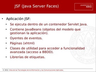 © 2012. Área de las Tecnologías de la Información y las Comunicaciones Aplicadas.
JSF (Java Server Faces)
• Aplicación JSF:
• Se ejecuta dentro de un contenedor Servlet Java.
• Contiene JavaBeans (objetos del modelo que
gestionan la aplicación).
• Oyentes de eventos.
• Páginas (xhtml)
• Clases de utilidad para acceder a funcionalidad
avanzada (acceso a BBDD).
• Librerías de etiquetas.
 