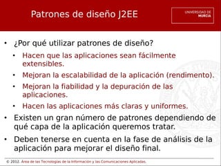 © 2012. Área de las Tecnologías de la Información y las Comunicaciones Aplicadas.
Patrones de diseño J2EE
• ¿Por qué utilizar patrones de diseño?
• Hacen que las aplicaciones sean fácilmente
extensibles.
• Mejoran la escalabilidad de la aplicación (rendimento).
• Mejoran la fiabilidad y la depuración de las
aplicaciones.
• Hacen las aplicaciones más claras y uniformes.
• Existen un gran número de patrones dependiendo de
qué capa de la aplicación queremos tratar.
• Deben tenerse en cuenta en la fase de análisis de la
aplicación para mejorar el diseño final.
 