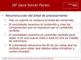 © 2012. Área de las Tecnologías de la Información y las Comunicaciones Aplicadas.
JSF (Java Server Faces)
• Reconstrucción del árbol de procesamiento
• Tras un submit se restaura el árbol de contenido.
• El controlador examina el contenido y crea los
componentes que se requieran por el contenido
recibido.
• El controlador examina el contenido recibido para
saber si es una nueva vista o está en una ya creada
de antemano.
• El controlador almacena los ID de las vistas que ha
recibido para saber qué objetos debe inicializar y
cuales recargar.
 