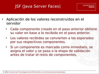 © 2012. Área de las Tecnologías de la Información y las Comunicaciones Aplicadas.
JSF (Java Server Faces)
• Aplicación de los valores reconstruidos en el
servidor
• Cada componente creado en el paso anterior obtiene
su valor en base a lo recibido en el paso anterior.
• Los valores recibidos se convierten a los esperados
por sus respectivos componentes.
• Si un componente es marcado como inmediato, se
asigna el valor y se pasa a la etapa de validación
antes de tratar el resto de componentes.
 