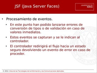 © 2012. Área de las Tecnologías de la Información y las Comunicaciones Aplicadas.
JSF (Java Server Faces)
• Procesamiento de eventos.
• En este punto han podido lanzarse errores de
conversión de tipos o de validación en caso de
valores inmediatos.
• Estos eventos se capturan y se le indican al
controlador.
• El controlador redirigirá el flujo hacia un estado
seguro devolviendo un evento de error en caso de
proceder.
 