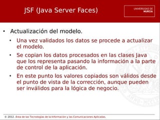 © 2012. Área de las Tecnologías de la Información y las Comunicaciones Aplicadas.
JSF (Java Server Faces)
• Actualización del modelo.
• Una vez validados los datos se procede a actualizar
el modelo.
• Se copian los datos procesados en las clases Java
que los representa pasando la información a la parte
de control de la aplicación.
• En este punto los valores copiados son válidos desde
el punto de vista de la corrección, aunque pueden
ser inválidos para la lógica de negocio.
 
