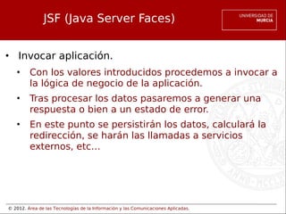 © 2012. Área de las Tecnologías de la Información y las Comunicaciones Aplicadas.
JSF (Java Server Faces)
• Invocar aplicación.
• Con los valores introducidos procedemos a invocar a
la lógica de negocio de la aplicación.
• Tras procesar los datos pasaremos a generar una
respuesta o bien a un estado de error.
• En este punto se persistirán los datos, calculará la
redirección, se harán las llamadas a servicios
externos, etc…
 