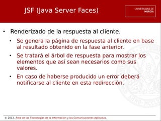 © 2012. Área de las Tecnologías de la Información y las Comunicaciones Aplicadas.
JSF (Java Server Faces)
• Renderizado de la respuesta al cliente.
• Se genera la página de respuesta al cliente en base
al resultado obtenido en la fase anterior.
• Se tratará el árbol de respuesta para mostrar los
elementos que así sean necesarios como sus
valores.
• En caso de haberse producido un error deberá
notificarse al cliente en esta redirección.
 