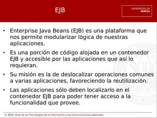 © 2012. Área de las Tecnologías de la Información y las Comunicaciones Aplicadas.
EJB
• Enterprise Java Beans (EJB) es una plataforma que
nos permite modularizar lógica de nuestras
aplicaciones.
• Es una porción de código alojada en un contenedor
EJB y accesible por las aplicaciones que así lo
requieran.
• Su misión es la de deslocalizar operaciones comunes
a varias aplicaciones, favoreciendo la reutilización.
• Las aplicaciones sólo deben localizarlo en el
contenedor EJB para poder tener acceso a la
funcionalidad que provee.
 