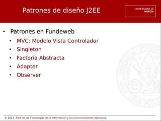 © 2012. Área de las Tecnologías de la Información y las Comunicaciones Aplicadas.
Patrones de diseño J2EE
• Patrones en Fundeweb
• MVC: Modelo Vista Controlador
• Singleton
• Factoría Abstracta
• Adapter
• Observer
 