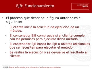 © 2012. Área de las Tecnologías de la Información y las Comunicaciones Aplicadas.
EJB: Funcionamiento
• El proceso que describe la figura anterior es el
siguiente:
• El cliente inicia la solicitud de ejecución de un
método.
• El contenedor EJB comprueba si el cliente cumple
con los permisos para ejecutar dicho método.
• El contenedor EJB busca los EJB u objetos adicionales
que se necesiten para ejecutar el método.
• Se realiza la ejecución y se devuelve el resultado al
cliente.
 