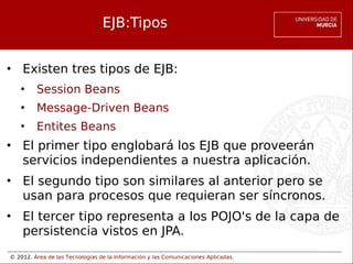 © 2012. Área de las Tecnologías de la Información y las Comunicaciones Aplicadas.
EJB:Tipos
• Existen tres tipos de EJB:
• Session Beans
• Message-Driven Beans
• Entites Beans
• El primer tipo englobará los EJB que proveerán
servicios independientes a nuestra aplicación.
• El segundo tipo son similares al anterior pero se
usan para procesos que requieran ser síncronos.
• El tercer tipo representa a los POJO's de la capa de
persistencia vistos en JPA.
 