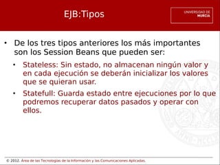 © 2012. Área de las Tecnologías de la Información y las Comunicaciones Aplicadas.
EJB:Tipos
• De los tres tipos anteriores los más importantes
son los Session Beans que pueden ser:
• Stateless: Sin estado, no almacenan ningún valor y
en cada ejecución se deberán inicializar los valores
que se quieran usar.
• Statefull: Guarda estado entre ejecuciones por lo que
podremos recuperar datos pasados y operar con
ellos.
 