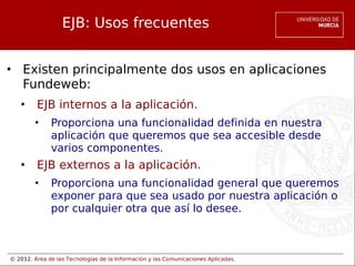 © 2012. Área de las Tecnologías de la Información y las Comunicaciones Aplicadas.
EJB: Usos frecuentes
• Existen principalmente dos usos en aplicaciones
Fundeweb:
• EJB internos a la aplicación.
• Proporciona una funcionalidad definida en nuestra
aplicación que queremos que sea accesible desde
varios componentes.
• EJB externos a la aplicación.
• Proporciona una funcionalidad general que queremos
exponer para que sea usado por nuestra aplicación o
por cualquier otra que así lo desee.
 