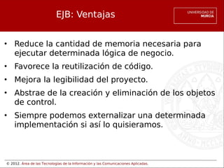 © 2012. Área de las Tecnologías de la Información y las Comunicaciones Aplicadas.
EJB: Ventajas
• Reduce la cantidad de memoria necesaria para
ejecutar determinada lógica de negocio.
• Favorece la reutilización de código.
• Mejora la legibilidad del proyecto.
• Abstrae de la creación y eliminación de los objetos
de control.
• Siempre podemos externalizar una determinada
implementación si así lo quisieramos.
 