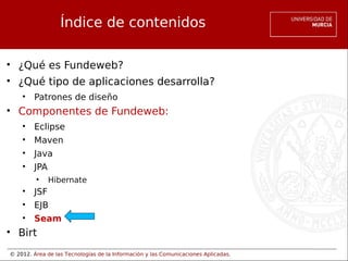 © 2012. Área de las Tecnologías de la Información y las Comunicaciones Aplicadas.
Índice de contenidos
• ¿Qué es Fundeweb?
• ¿Qué tipo de aplicaciones desarrolla?
• Patrones de diseño
• Componentes de Fundeweb:
• Eclipse
• Maven
• Java
• JPA
• Hibernate
• JSF
• EJB
• Seam
• Birt
 