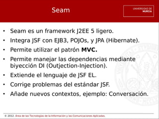 © 2012. Área de las Tecnologías de la Información y las Comunicaciones Aplicadas.
Seam
• Seam es un framework J2EE 5 ligero.
• Integra JSF con EJB3, POJOs, y JPA (Hibernate).
• Permite utilizar el patrón MVC.
• Permite manejar las dependencias mediante
biyección DI (Outjection-Injection).
• Extiende el lenguaje de JSF EL.
• Corrige problemas del estándar JSF.
• Añade nuevos contextos, ejemplo: Conversación.
 
