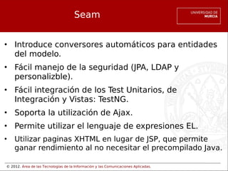 © 2012. Área de las Tecnologías de la Información y las Comunicaciones Aplicadas.
Seam
• Introduce conversores automáticos para entidades
del modelo.
• Fácil manejo de la seguridad (JPA, LDAP y
personalizble).
• Fácil integración de los Test Unitarios, de
Integración y Vistas: TestNG.
• Soporta la utilización de Ajax.
• Permite utilizar el lenguaje de expresiones EL.
• Utilizar paginas XHTML en lugar de JSP, que permite
ganar rendimiento al no necesitar el precompilado Java.
 