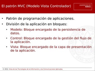© 2012. Área de las Tecnologías de la Información y las Comunicaciones Aplicadas.
El patrón MVC (Modelo Vista Controlador)
• Patrón de programación de aplicaciones.
• División de la aplicación en bloques:
• Modelo: Bloque encargado de la persistencia de
datos.
• Control: Bloque encargado de la gestión del flujo de
la aplicación.
• Vista: Bloque encargado de la capa de presentación
de la aplicación.
 