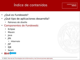 © 2012. Área de las Tecnologías de la Información y las Comunicaciones Aplicadas.
Índice de contenidos
• ¿Qué es Fundeweb?
• ¿Qué tipo de aplicaciones desarrolla?
• Patrones de diseño
• Componentes de Fundeweb:
• Eclipse
• Maven
• Java
• JPA
• Hibernate
• JSF
• EJB
• Seam
• Birt
 