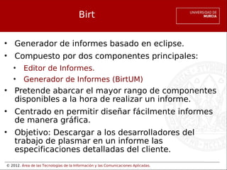 © 2012. Área de las Tecnologías de la Información y las Comunicaciones Aplicadas.
Birt
• Generador de informes basado en eclipse.
• Compuesto por dos componentes principales:
• Editor de Informes.
• Generador de Informes (BirtUM)
• Pretende abarcar el mayor rango de componentes
disponibles a la hora de realizar un informe.
• Centrado en permitir diseñar fácilmente informes
de manera gráfica.
• Objetivo: Descargar a los desarrolladores del
trabajo de plasmar en un informe las
especificaciones detalladas del cliente.
 