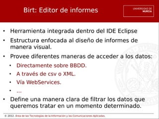 © 2012. Área de las Tecnologías de la Información y las Comunicaciones Aplicadas.
Birt: Editor de informes
• Herramienta integrada dentro del IDE Eclipse
• Estructura enfocada al diseño de informes de
manera visual.
• Provee diferentes maneras de acceder a los datos:
• Directamente sobre BBDD.
• A través de csv o XML.
• Vía WebServices.
• …
• Define una manera clara de filtrar los datos que
queremos tratar en un momento determinado.
 