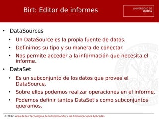 © 2012. Área de las Tecnologías de la Información y las Comunicaciones Aplicadas.
Birt: Editor de informes
• DataSources
• Un DataSource es la propia fuente de datos.
• Definimos su tipo y su manera de conectar.
• Nos permite acceder a la información que necesita el
informe.
• DataSet
• Es un subconjunto de los datos que provee el
DataSource.
• Sobre ellos podemos realizar operaciones en el informe.
• Podemos definir tantos DataSet's como subconjuntos
queramos.
 
