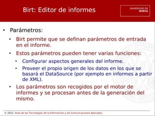 © 2012. Área de las Tecnologías de la Información y las Comunicaciones Aplicadas.
Birt: Editor de informes
• Parámetros:
• Birt permite que se definan parámetros de entrada
en el informe.
• Estos parámetros pueden tener varias funciones:
• Configurar aspectos generales del informe.
• Proveer el propio origen de los datos en los que se
basará el DataSource (por ejemplo en informes a partir
de XML).
• Los parámetros son recogidos por el motor de
informes y se procesan antes de la generación del
mismo.
 