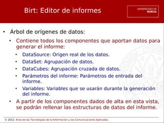© 2012. Área de las Tecnologías de la Información y las Comunicaciones Aplicadas.
Birt: Editor de informes
• Árbol de orígenes de datos:
• Contiene todos los componentes que aportan datos para
generar el informe:
• DataSource: Origen real de los datos.
• DataSet: Agrupación de datos.
• DataCubes: Agrupación cruzada de datos.
• Parámetros del informe: Parámetros de entrada del
informe.
• Variables: Variables que se usarán durante la generación
del informe.
• A partir de los componentes dados de alta en esta vista,
se podrán rellenar las estructuras de datos del informe.
 